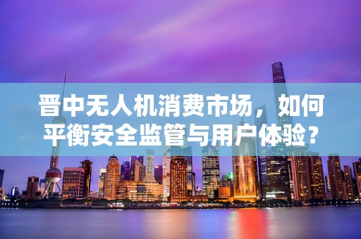 晋中无人机消费市场，如何平衡安全监管与用户体验？