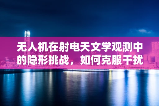 无人机在射电天文学观测中的隐形挑战，如何克服干扰？