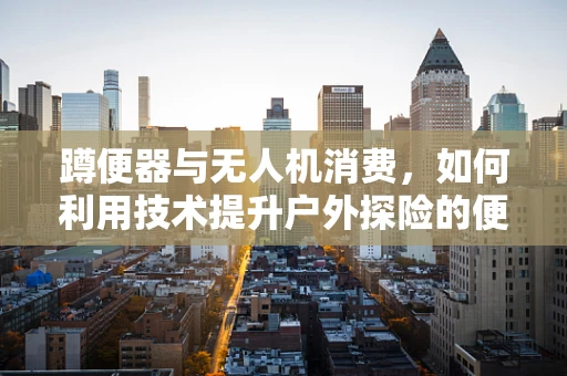 蹲便器与无人机消费，如何利用技术提升户外探险的便捷性？
