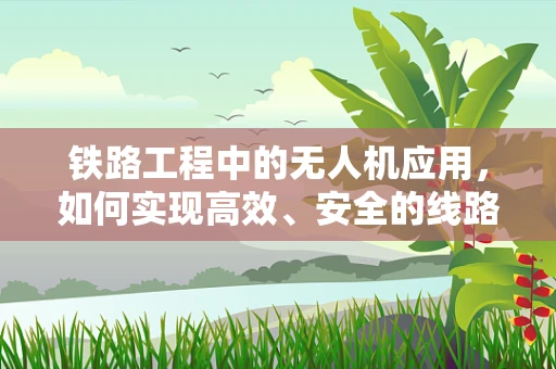 铁路工程中的无人机应用，如何实现高效、安全的线路巡检？