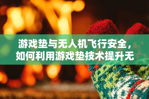 游戏垫与无人机飞行安全，如何利用游戏垫技术提升无人机操控体验？