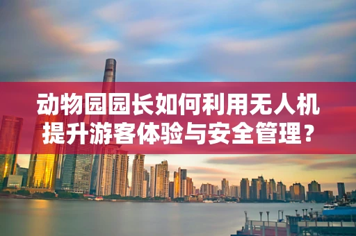 动物园园长如何利用无人机提升游客体验与安全管理？