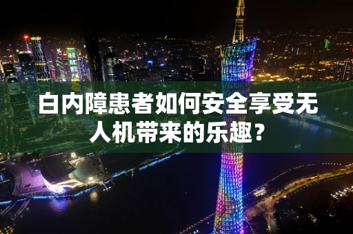 白内障患者如何安全享受无人机带来的乐趣？