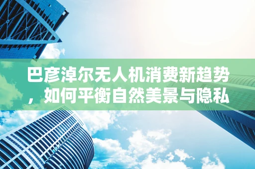 巴彦淖尔无人机消费新趋势，如何平衡自然美景与隐私保护？