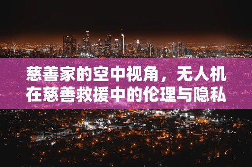慈善家的空中视角，无人机在慈善救援中的伦理与隐私边界