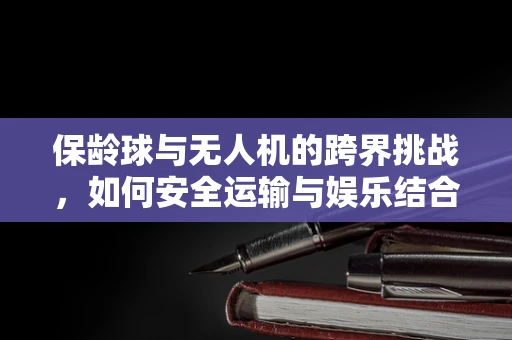 保龄球与无人机的跨界挑战，如何安全运输与娱乐结合？