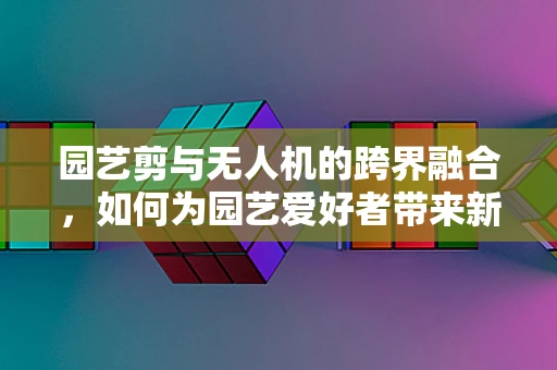 园艺剪与无人机的跨界融合，如何为园艺爱好者带来新体验？