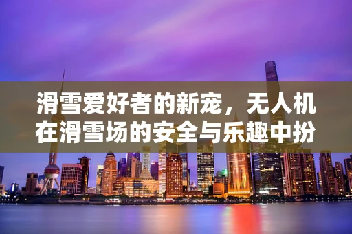 滑雪爱好者的新宠，无人机在滑雪场的安全与乐趣中扮演什么角色？