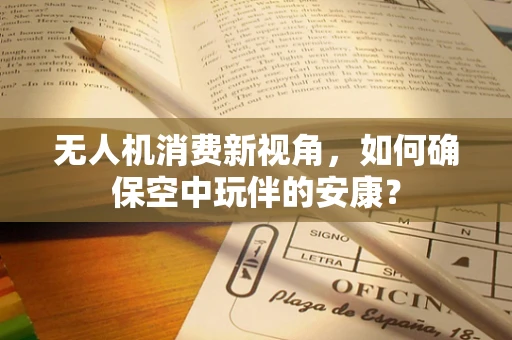 无人机消费新视角，如何确保空中玩伴的安康？