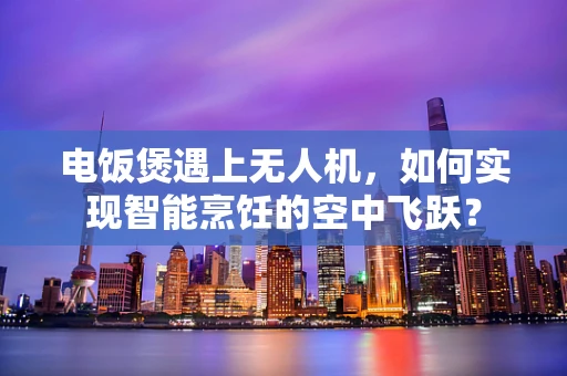电饭煲遇上无人机，如何实现智能烹饪的空中飞跃？