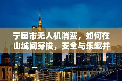 宁国市无人机消费，如何在山城间穿梭，安全与乐趣并重？