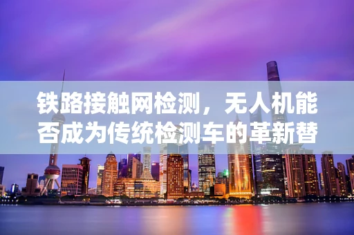 铁路接触网检测，无人机能否成为传统检测车的革新替代者？