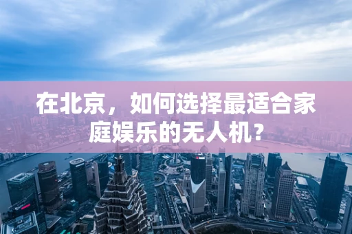 在北京，如何选择最适合家庭娱乐的无人机？