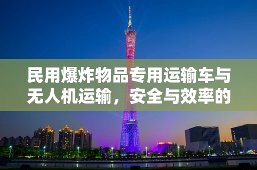 民用爆炸物品专用运输车与无人机运输，安全与效率的平衡点何在？