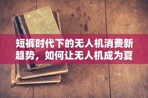 短裤时代下的无人机消费新趋势，如何让无人机成为夏日出游的时尚配饰？