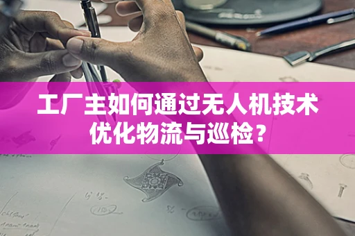 工厂主如何通过无人机技术优化物流与巡检？
