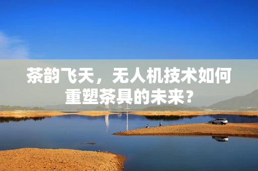 茶韵飞天，无人机技术如何重塑茶具的未来？
