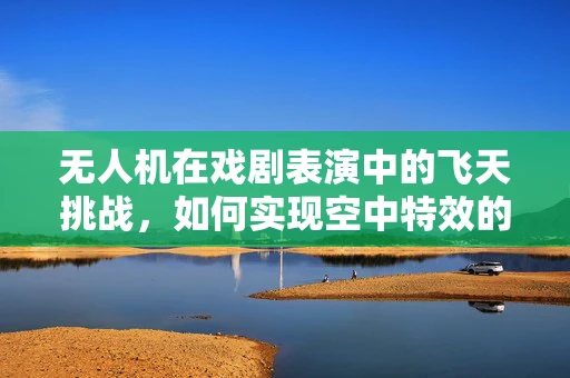 无人机在戏剧表演中的飞天挑战，如何实现空中特效的精准控制？