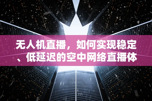 无人机直播，如何实现稳定、低延迟的空中网络直播体验？