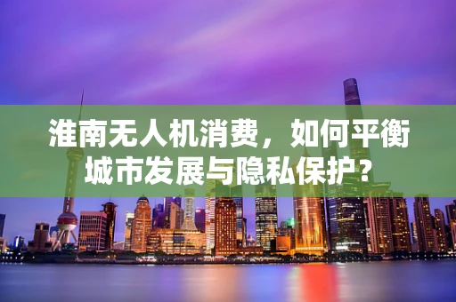 淮南无人机消费，如何平衡城市发展与隐私保护？