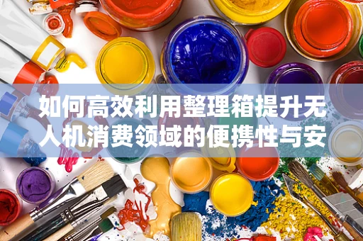 如何高效利用整理箱提升无人机消费领域的便携性与安全性？