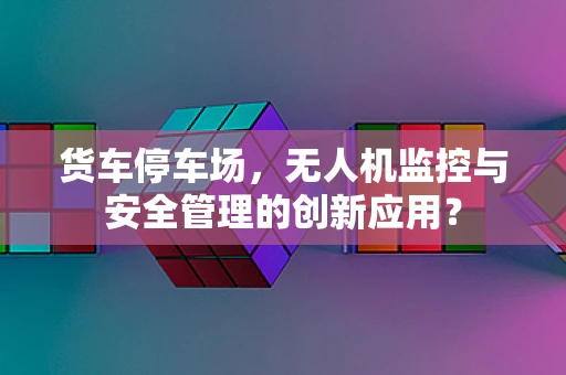 货车停车场，无人机监控与安全管理的创新应用？