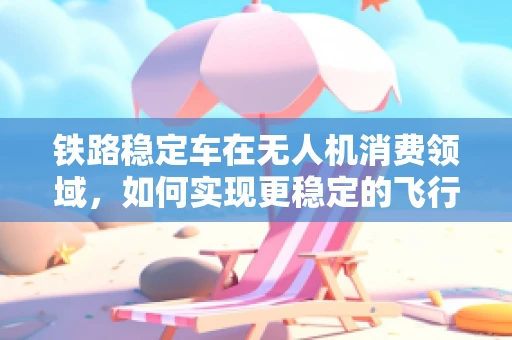 铁路稳定车在无人机消费领域，如何实现更稳定的飞行体验？