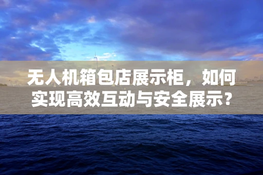 无人机箱包店展示柜，如何实现高效互动与安全展示？
