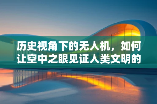 历史视角下的无人机，如何让空中之眼见证人类文明的变迁？