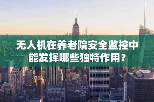无人机在养老院安全监控中能发挥哪些独特作用？