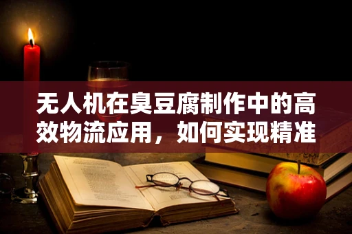 无人机在臭豆腐制作中的高效物流应用，如何实现精准配送与保鲜挑战？