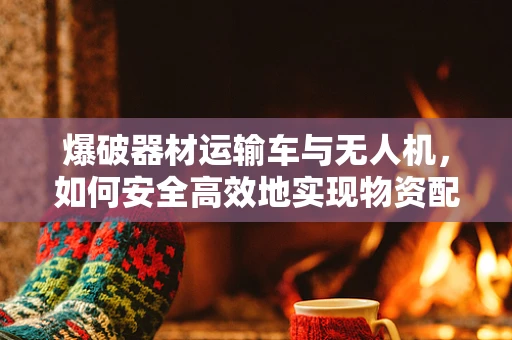 爆破器材运输车与无人机，如何安全高效地实现物资配送？