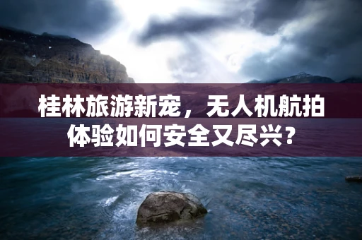 桂林旅游新宠，无人机航拍体验如何安全又尽兴？