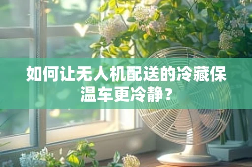 如何让无人机配送的冷藏保温车更冷静？