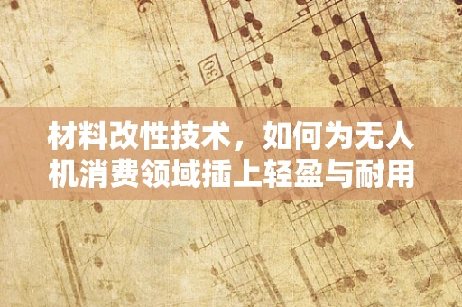 材料改性技术，如何为无人机消费领域插上轻盈与耐用的双翼？