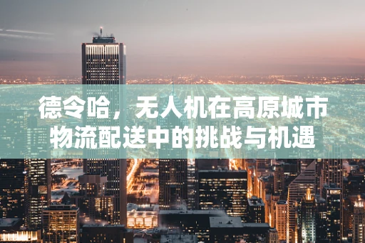 德令哈，无人机在高原城市物流配送中的挑战与机遇