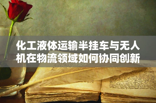 化工液体运输半挂车与无人机在物流领域如何协同创新？