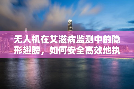 无人机在艾滋病监测中的隐形翅膀，如何安全高效地执行任务？