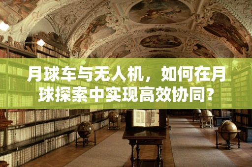 月球车与无人机，如何在月球探索中实现高效协同？