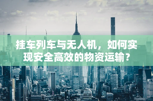 挂车列车与无人机，如何实现安全高效的物资运输？