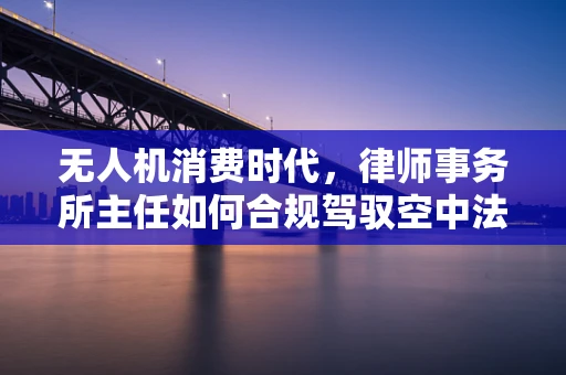 无人机消费时代，律师事务所主任如何合规驾驭空中法律疆域？