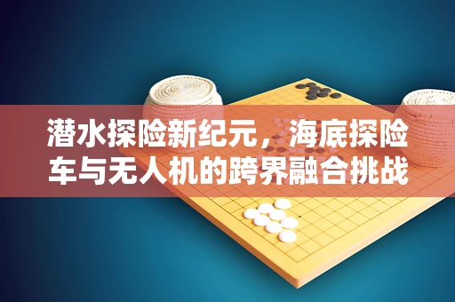 潜水探险新纪元，海底探险车与无人机的跨界融合挑战