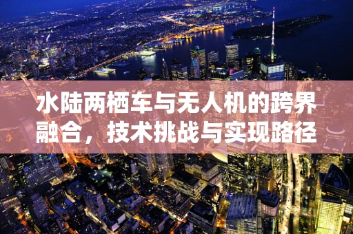 水陆两栖车与无人机的跨界融合，技术挑战与实现路径