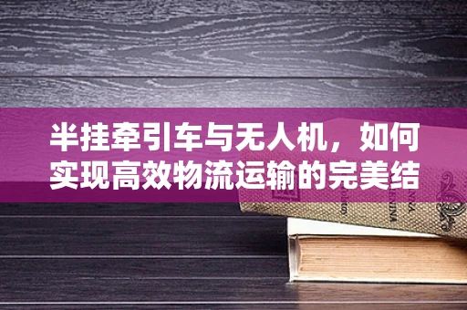半挂牵引车与无人机，如何实现高效物流运输的完美结合？