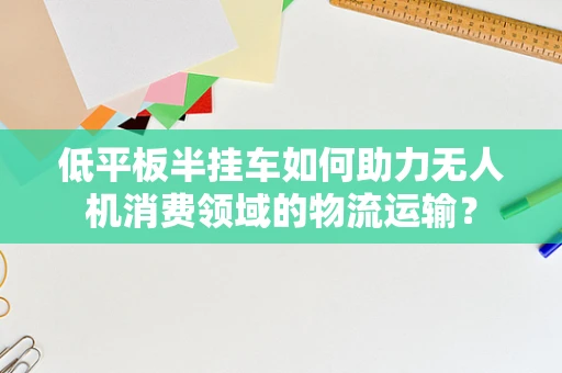 低平板半挂车如何助力无人机消费领域的物流运输？