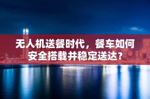 无人机送餐时代，餐车如何安全搭载并稳定送达？