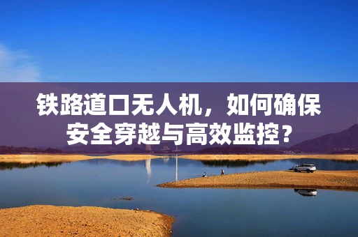 铁路道口无人机，如何确保安全穿越与高效监控？