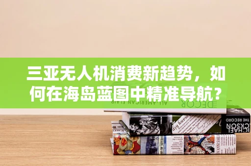 三亚无人机消费新趋势，如何在海岛蓝图中精准导航？