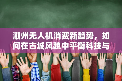 潮州无人机消费新趋势，如何在古城风貌中平衡科技与文化？