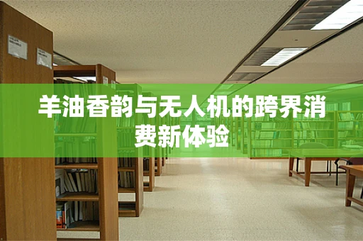 羊油香韵与无人机的跨界消费新体验